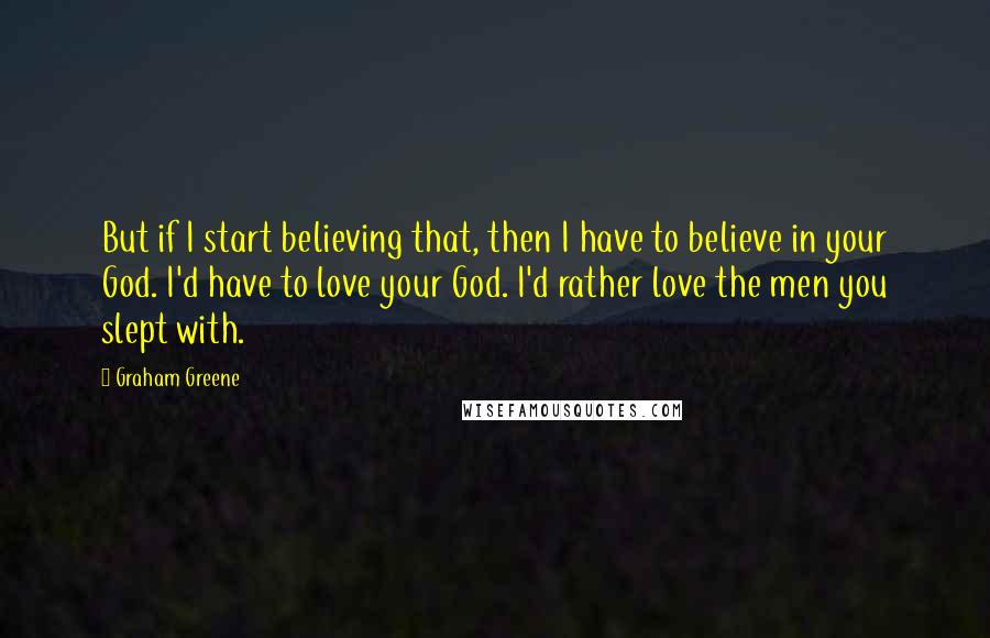 Graham Greene quotes: But if I start believing that, then I have to believe in your God. I'd have to love your God. I'd rather love the men you slept with.