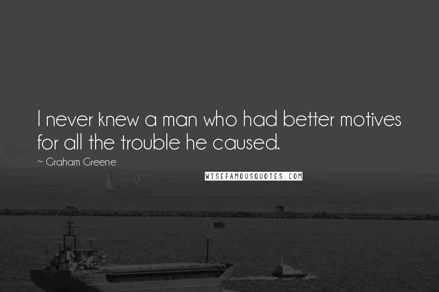 Graham Greene quotes: I never knew a man who had better motives for all the trouble he caused.