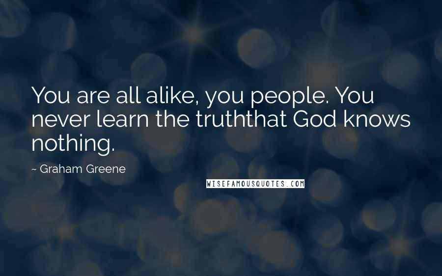 Graham Greene quotes: You are all alike, you people. You never learn the truththat God knows nothing.