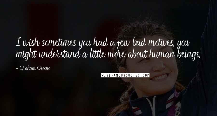 Graham Greene quotes: I wish sometimes you had a few bad motives, you might understand a little more about human beings.