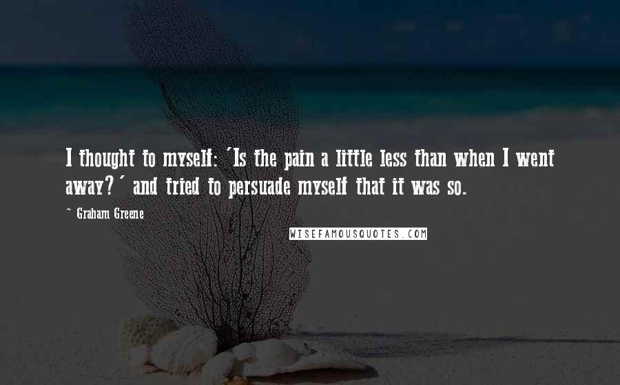 Graham Greene quotes: I thought to myself: 'Is the pain a little less than when I went away?' and tried to persuade myself that it was so.