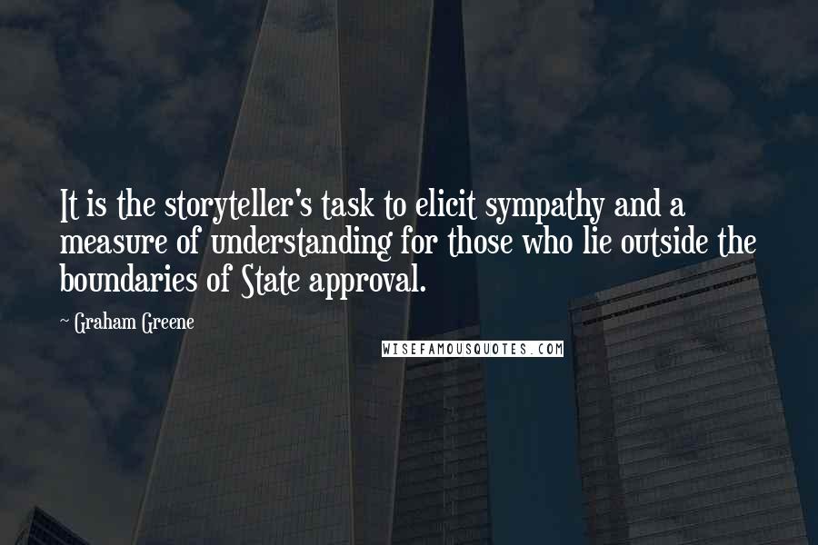 Graham Greene quotes: It is the storyteller's task to elicit sympathy and a measure of understanding for those who lie outside the boundaries of State approval. Graham Greene quotes: It is the storyteller's task to elicit sympathy and a measure of understanding for those who lie outside the boundaries of State approval.
