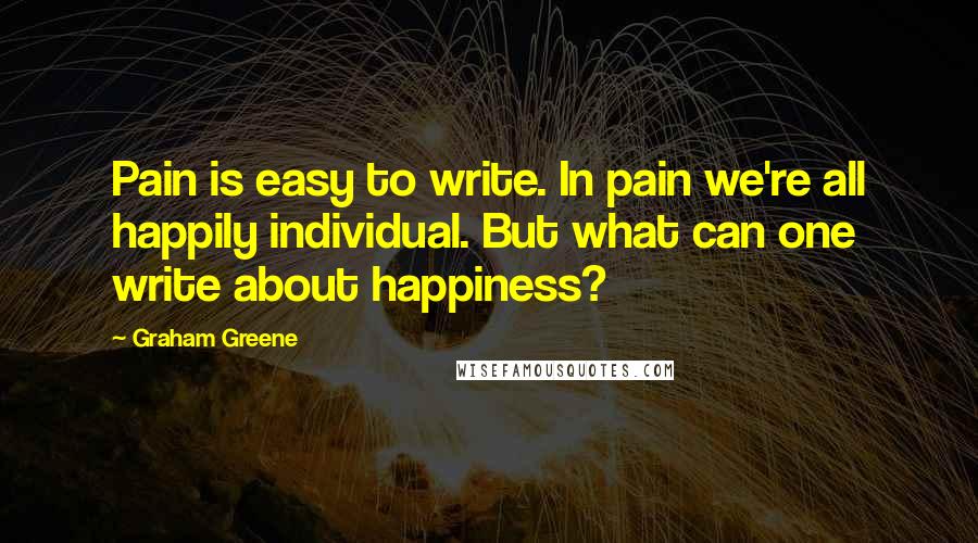 Graham Greene quotes: Pain is easy to write. In pain we're all happily individual. But what can one write about happiness?