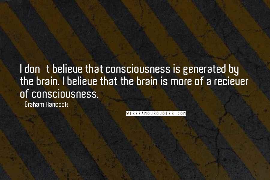 Graham Hancock quotes: I don't believe that consciousness is generated by the brain. I believe that the brain is more of a reciever of consciousness.