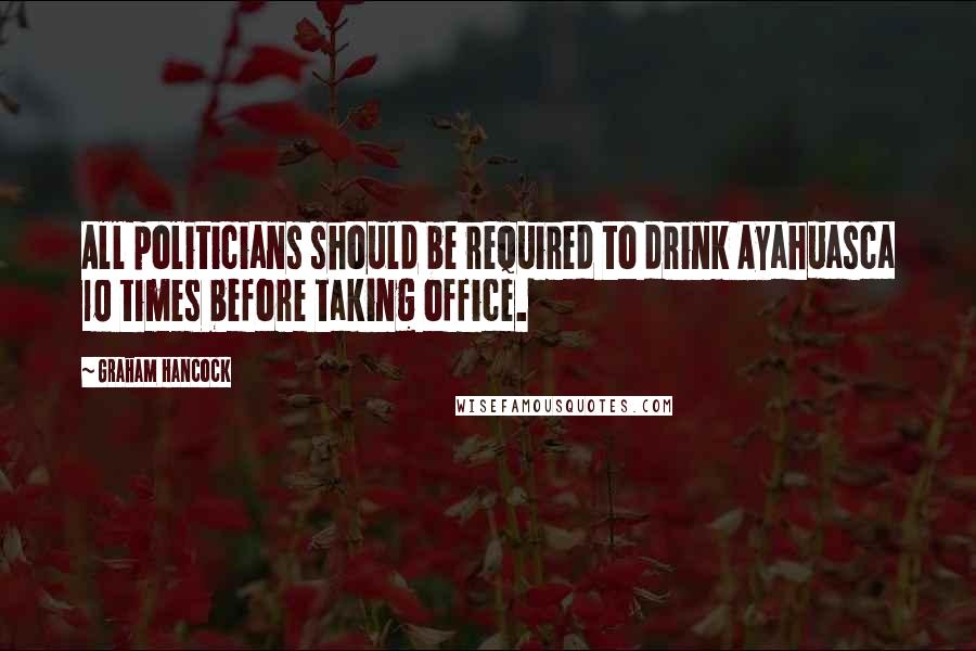 Graham Hancock quotes: All politicians should be required to drink Ayahuasca 10 times before taking office.