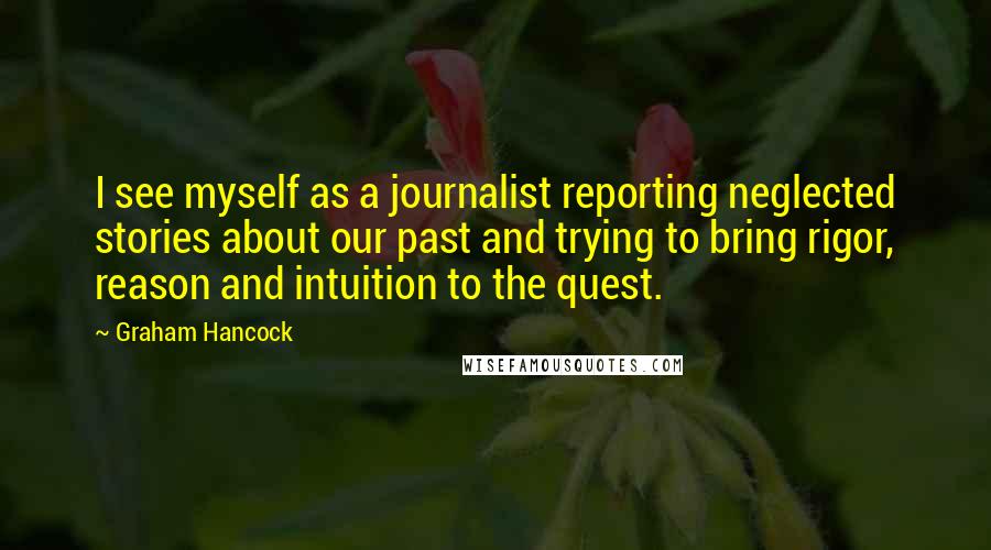 Graham Hancock quotes: I see myself as a journalist reporting neglected stories about our past and trying to bring rigor, reason and intuition to the quest.