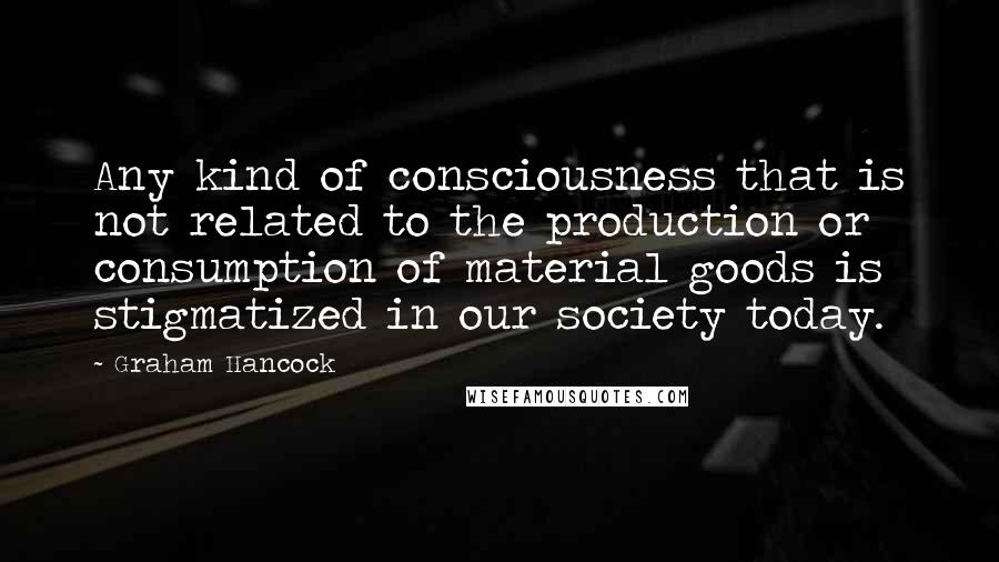 Graham Hancock quotes: Any kind of consciousness that is not related to the production or consumption of material goods is stigmatized in our society today.