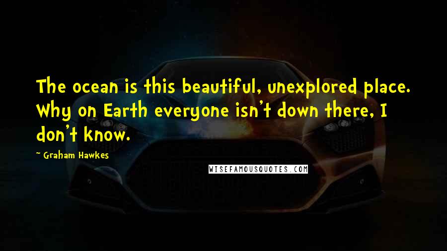 Graham Hawkes quotes: The ocean is this beautiful, unexplored place. Why on Earth everyone isn't down there, I don't know.