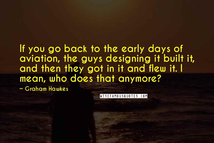 Graham Hawkes quotes: If you go back to the early days of aviation, the guys designing it built it, and then they got in it and flew it. I mean, who does that