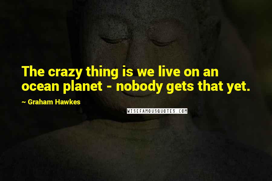 Graham Hawkes quotes: The crazy thing is we live on an ocean planet - nobody gets that yet.