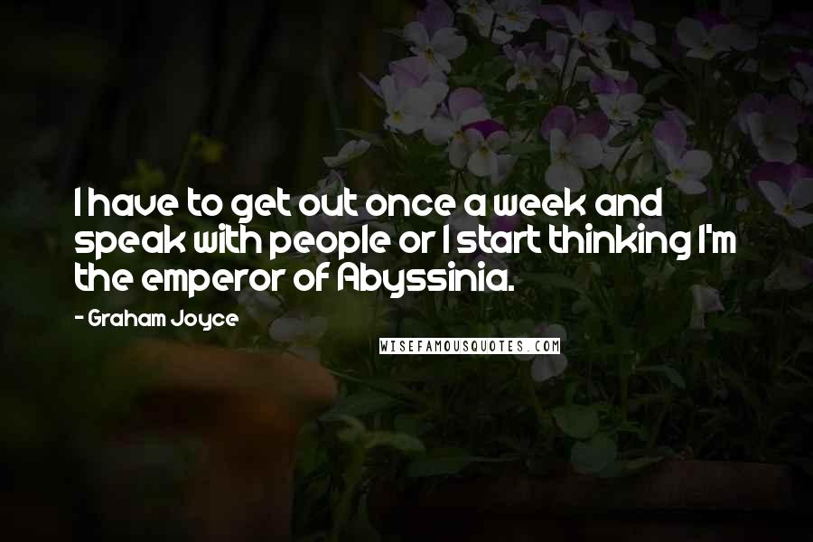 Graham Joyce quotes: I have to get out once a week and speak with people or I start thinking I'm the emperor of Abyssinia.