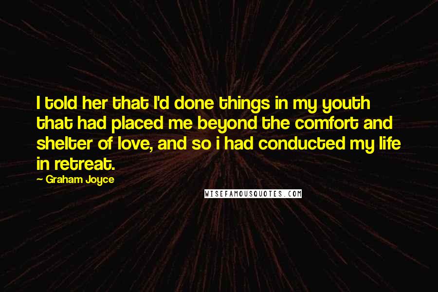 Graham Joyce quotes: I told her that I'd done things in my youth that had placed me beyond the comfort and shelter of love, and so i had conducted my life in retreat.