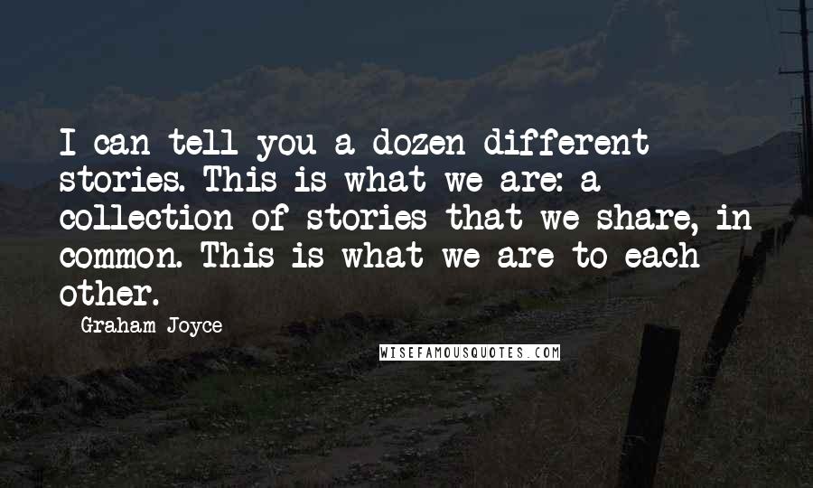 Graham Joyce quotes: I can tell you a dozen different stories. This is what we are: a collection of stories that we share, in common. This is what we are to each other.