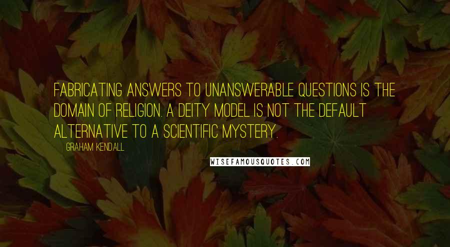 Graham Kendall quotes: Fabricating answers to unanswerable questions is the domain of religion. A deity model is not the default alternative to a scientific mystery. Graham Kendall quotes: Fabricating answers to unanswerable questions is the domain of religion. A deity model is not the default alternative to a scientific mystery.