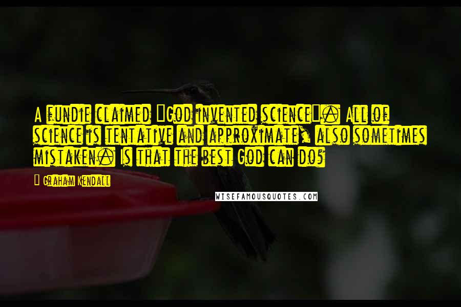 Graham Kendall quotes: A fundie claimed "God invented science". All of science is tentative and approximate, also sometimes mistaken. Is that the best God can do? Graham Kendall quotes: A fundie claimed "God invented science". All of science is tentative and approximate, also sometimes mistaken. Is that the best God can do?