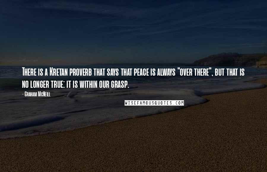 Graham McNeill quotes: There is a Kretan proverb that says that peace is always "over there", but that is no longer true: it is within our grasp. Graham McNeill quotes: There is a Kretan proverb that says that peace is always "over there", but that is no longer true: it is within our grasp.