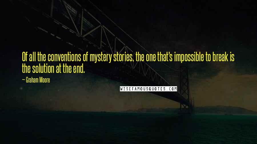 Graham Moore quotes: Of all the conventions of mystery stories, the one that's impossible to break is the solution at the end. Graham Moore quotes: Of all the conventions of mystery stories, the one that's impossible to break is the solution at the end.