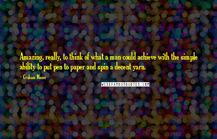 Graham Moore quotes: Amazing, really, to think of what a man could achieve with the simple ability to put pen to paper and spin a decent yarn. Graham Moore quotes: Amazing, really, to think of what a man could achieve with the simple ability to put pen to paper and spin a decent yarn.