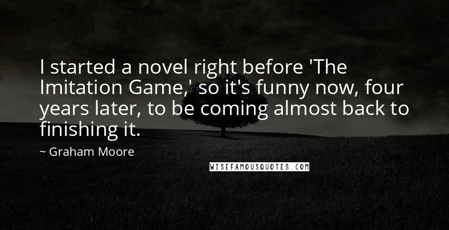 Graham Moore quotes: I started a novel right before 'The Imitation Game,' so it's funny now, four years later, to be coming almost back to finishing it.