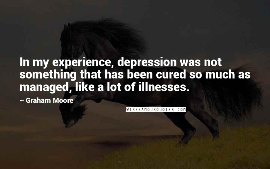 Graham Moore quotes: In my experience, depression was not something that has been cured so much as managed, like a lot of illnesses. Graham Moore quotes: In my experience, depression was not something that has been cured so much as managed, like a lot of illnesses.