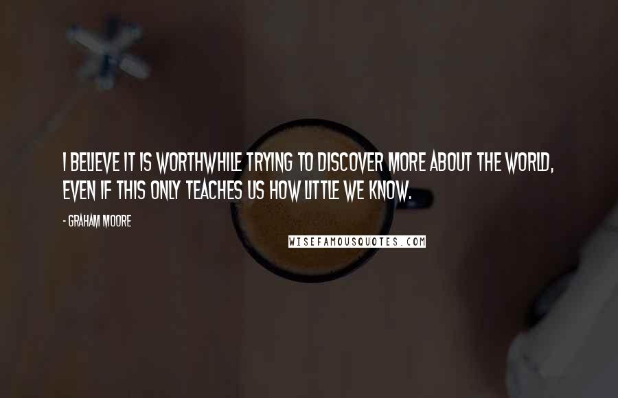 Graham Moore quotes: I believe it is worthwhile trying to discover more about the world, even if this only teaches us how little we know. Graham Moore quotes: I believe it is worthwhile trying to discover more about the world, even if this only teaches us how little we know.