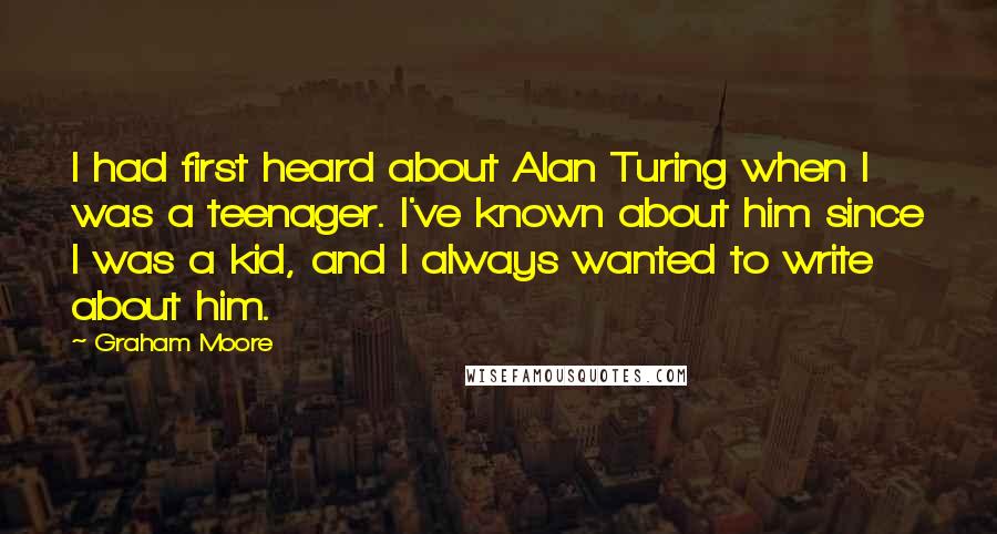 Graham Moore quotes: I had first heard about Alan Turing when I was a teenager. I've known about him since I was a kid, and I always wanted to write about him.