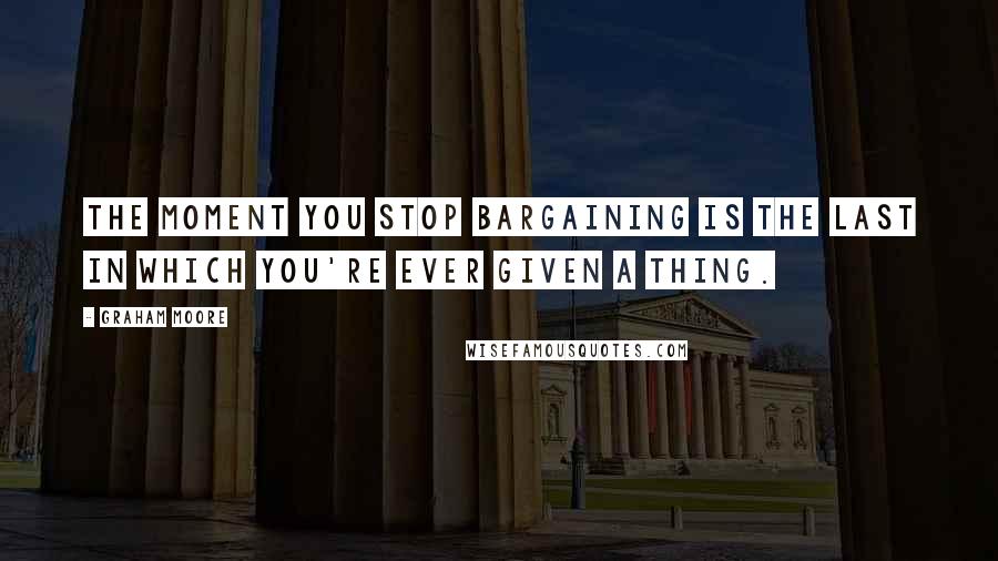Graham Moore quotes: The moment you stop bargaining is the last in which you're ever given a thing.