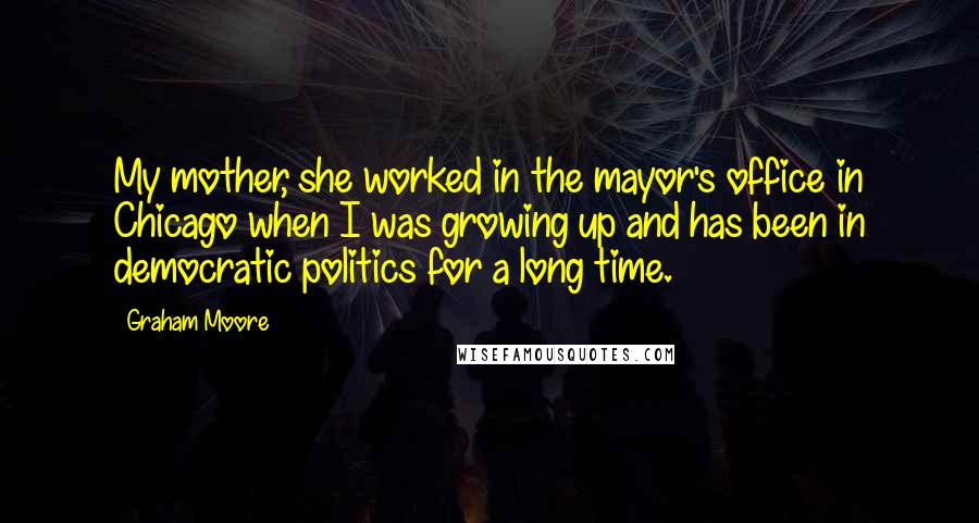 Graham Moore quotes: My mother, she worked in the mayor's office in Chicago when I was growing up and has been in democratic politics for a long time.