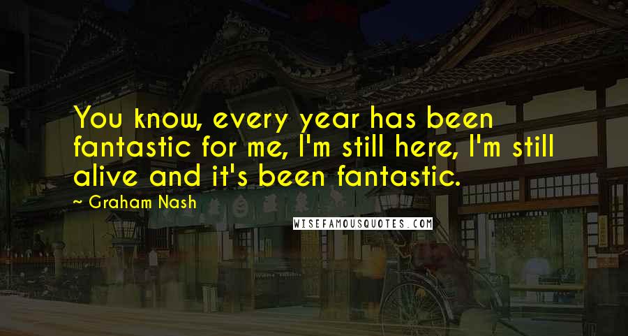 Graham Nash quotes: You know, every year has been fantastic for me, I'm still here, I'm still alive and it's been fantastic.