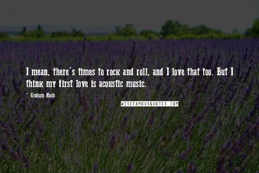 Graham Nash quotes: I mean, there's times to rock and roll, and I love that too. But I think my first love is acoustic music. Graham Nash quotes: I mean, there's times to rock and roll, and I love that too. But I think my first love is acoustic music.