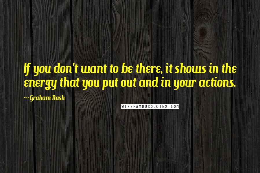Graham Nash quotes: If you don't want to be there, it shows in the energy that you put out and in your actions.