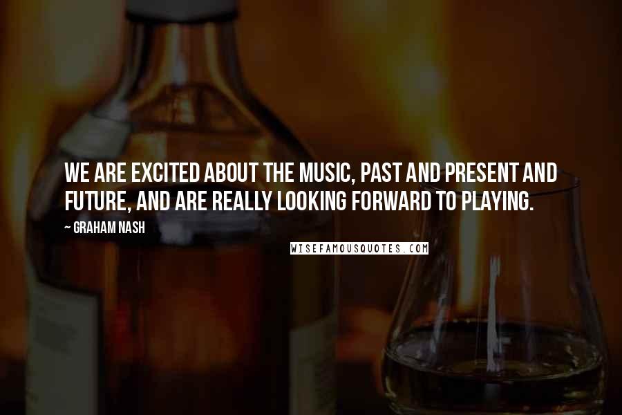 Graham Nash quotes: We are excited about the music, past and present and future, and are really looking forward to playing.