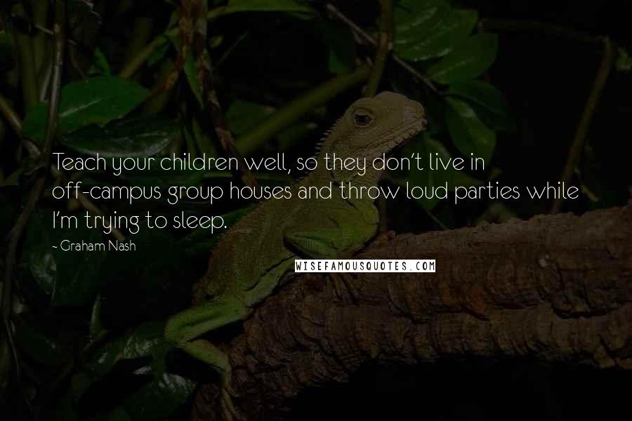 Graham Nash quotes: Teach your children well, so they don't live in off-campus group houses and throw loud parties while I'm trying to sleep.