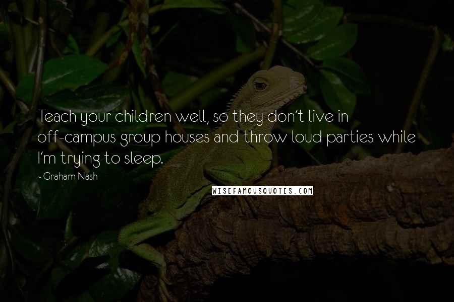 Graham Nash quotes: Teach your children well, so they don't live in off-campus group houses and throw loud parties while I'm trying to sleep. Graham Nash quotes: Teach your children well, so they don't live in off-campus group houses and throw loud parties while I'm trying to sleep.