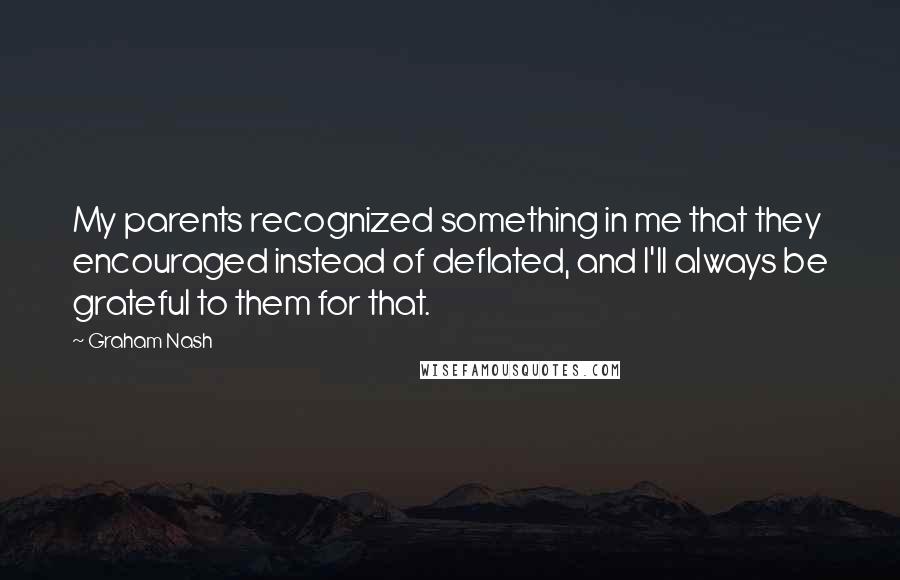 Graham Nash quotes: My parents recognized something in me that they encouraged instead of deflated, and I'll always be grateful to them for that. Graham Nash quotes: My parents recognized something in me that they encouraged instead of deflated, and I'll always be grateful to them for that.