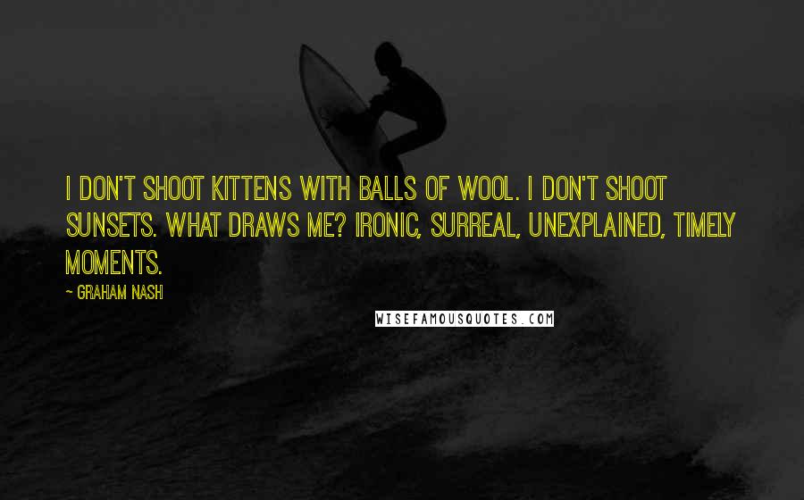 Graham Nash quotes: I don't shoot kittens with balls of wool. I don't shoot sunsets. What draws me? Ironic, surreal, unexplained, timely moments. Graham Nash quotes: I don't shoot kittens with balls of wool. I don't shoot sunsets. What draws me? Ironic, surreal, unexplained, timely moments.