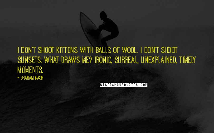 Graham Nash quotes: I don't shoot kittens with balls of wool. I don't shoot sunsets. What draws me? Ironic, surreal, unexplained, timely moments.