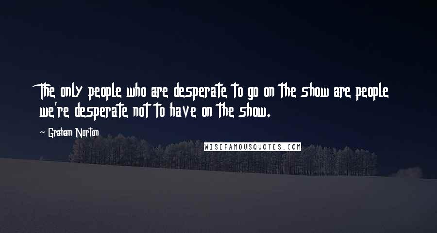 Graham Norton quotes: The only people who are desperate to go on the show are people we're desperate not to have on the show.