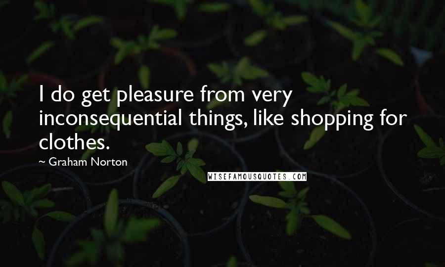 Graham Norton quotes: I do get pleasure from very inconsequential things, like shopping for clothes.