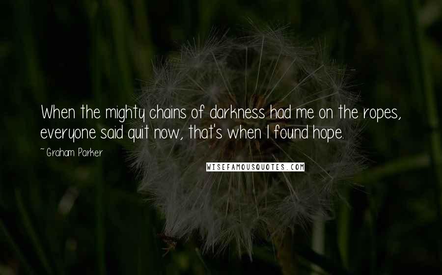 Graham Parker quotes: When the mighty chains of darkness had me on the ropes, everyone said quit now, that's when I found hope.