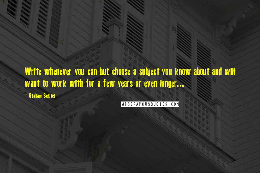 Graham Sclater quotes: Write whenever you can but choose a subject you know about and will want to work with for a few years or even longer...