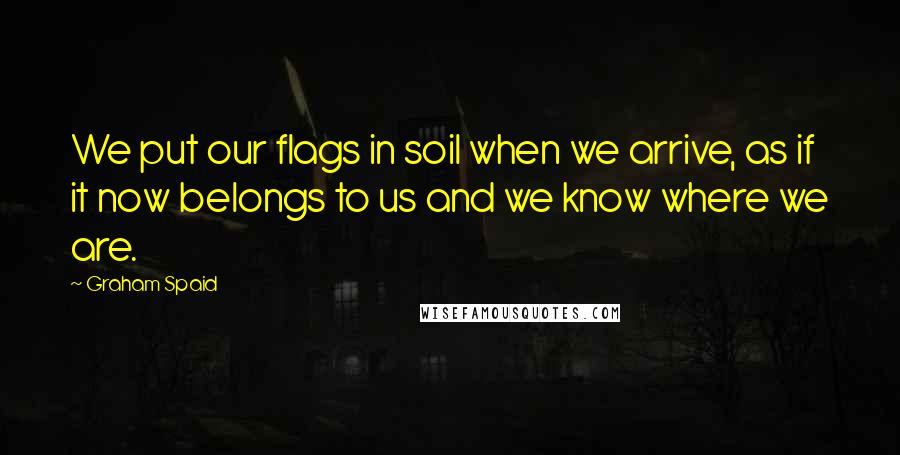 Graham Spaid quotes: We put our flags in soil when we arrive, as if it now belongs to us and we know where we are.