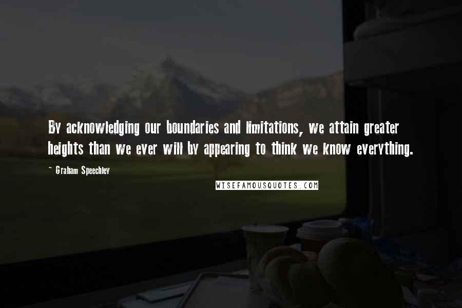Graham Speechley quotes: By acknowledging our boundaries and limitations, we attain greater heights than we ever will by appearing to think we know everything. Graham Speechley quotes: By acknowledging our boundaries and limitations, we attain greater heights than we ever will by appearing to think we know everything.