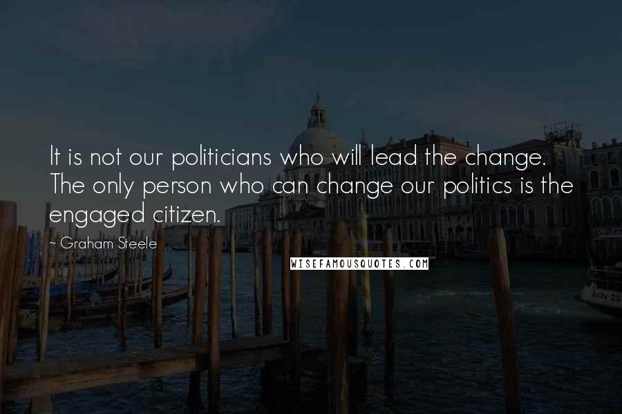 Graham Steele quotes: It is not our politicians who will lead the change. The only person who can change our politics is the engaged citizen. Graham Steele quotes: It is not our politicians who will lead the change. The only person who can change our politics is the engaged citizen.