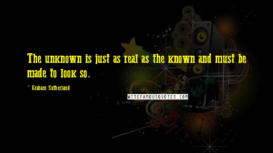 Graham Sutherland quotes: The unknown is just as real as the known and must be made to look so.