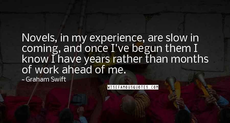 Graham Swift quotes: Novels, in my experience, are slow in coming, and once I've begun them I know I have years rather than months of work ahead of me.