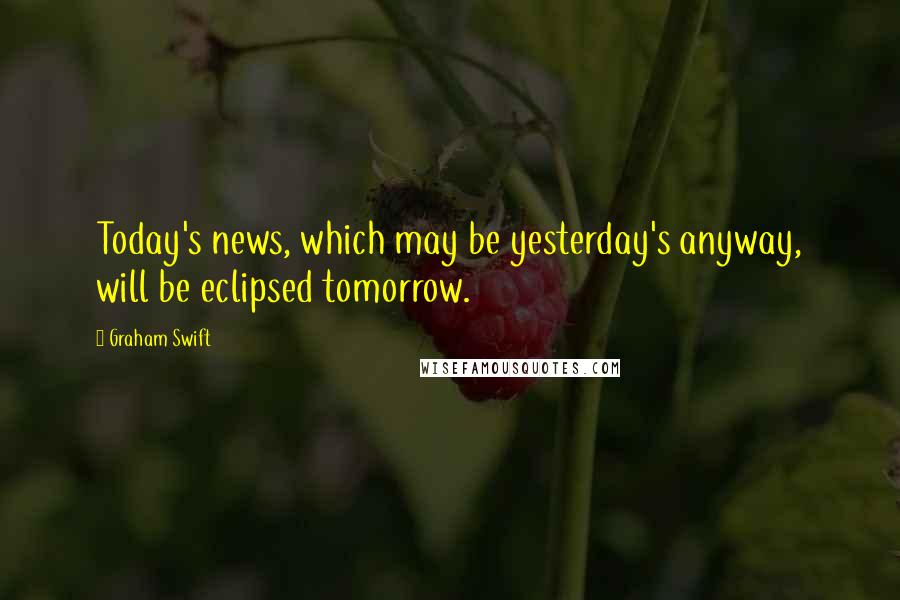 Graham Swift quotes: Today's news, which may be yesterday's anyway, will be eclipsed tomorrow.