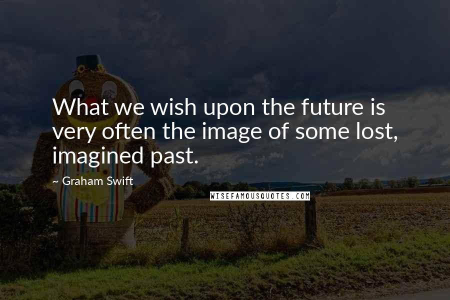 Graham Swift quotes: What we wish upon the future is very often the image of some lost, imagined past.
