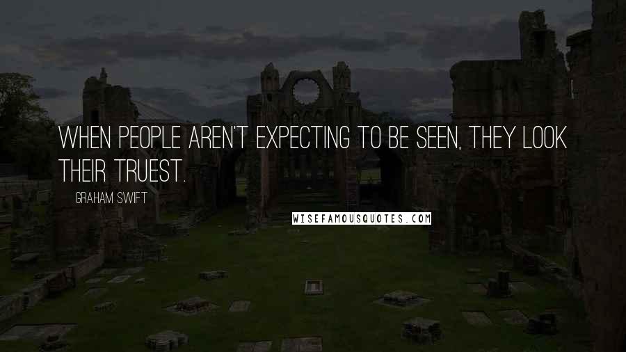 Graham Swift quotes: When people aren't expecting to be seen, they look their truest.