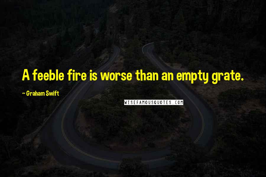 Graham Swift quotes: A feeble fire is worse than an empty grate.